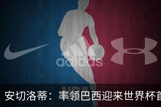 安切洛蒂：率领巴西迎来世界杯首战 既是责任也是荣光